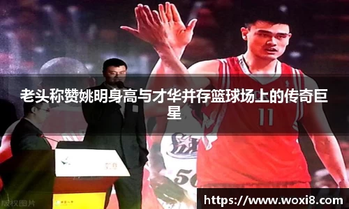 老头称赞姚明身高与才华并存篮球场上的传奇巨星